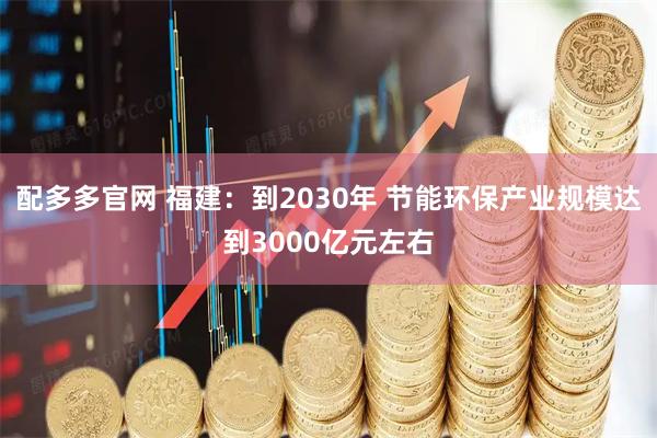 配多多官网 福建：到2030年 节能环保产业规模达到3000亿元左右