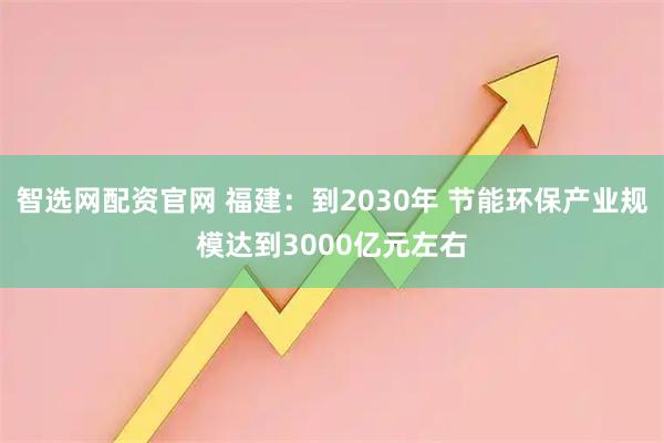 智选网配资官网 福建：到2030年 节能环保产业规模达到3000亿元左右