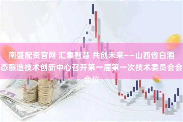 南盛配资官网 汇集智慧 共创未来——山西省白酒生态酿造技术创新中心召开第一届第一次技术委员会会议