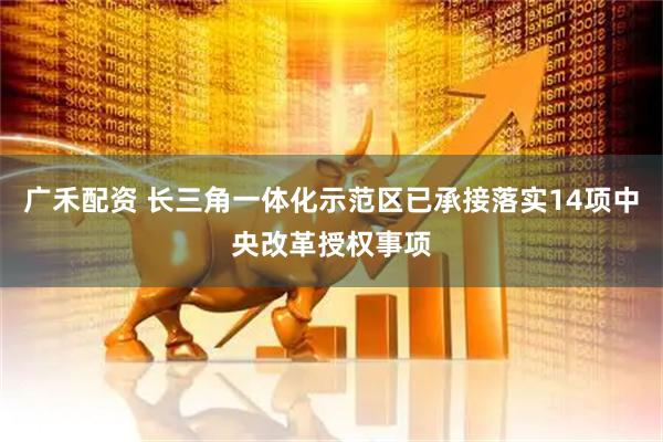 广禾配资 长三角一体化示范区已承接落实14项中央改革授权事项