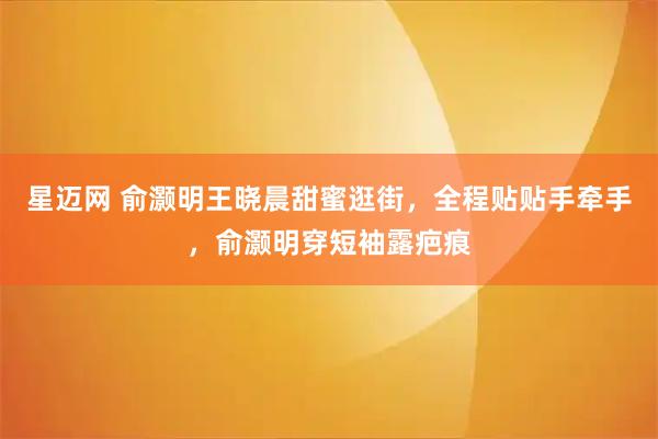 星迈网 俞灏明王晓晨甜蜜逛街，全程贴贴手牵手，俞灏明穿短袖露疤痕