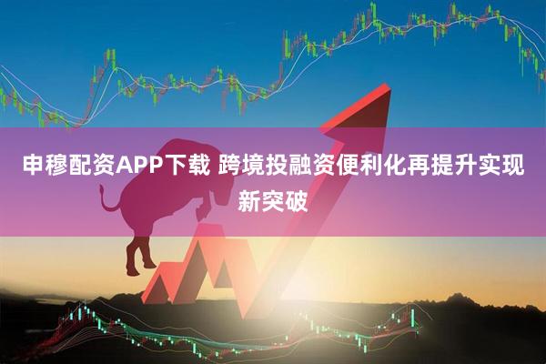 申穆配资APP下载 跨境投融资便利化再提升实现新突破