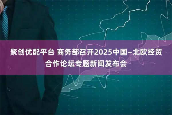 聚创优配平台 商务部召开2025中国—北欧经贸合作论坛专题新闻发布会