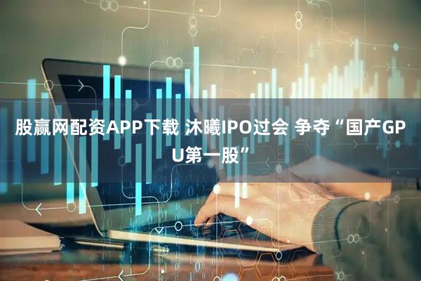 股赢网配资APP下载 沐曦IPO过会 争夺“国产GPU第一股”