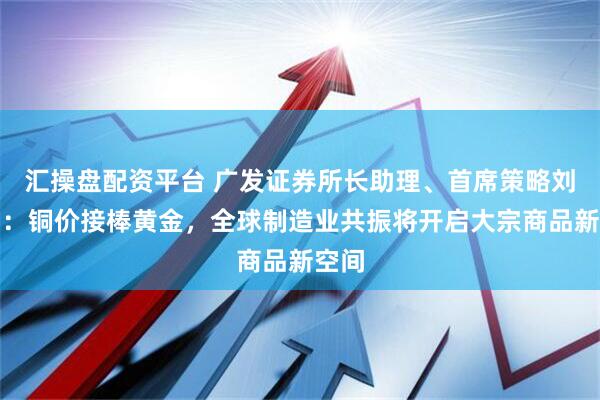 汇操盘配资平台 广发证券所长助理、首席策略刘晨明：铜价接棒黄金，全球制造业共振将开启大宗商品新空间