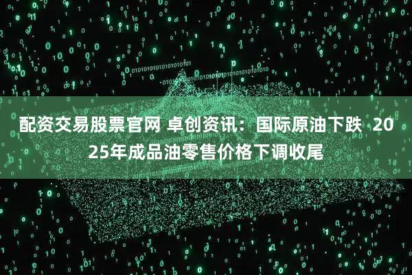 配资交易股票官网 卓创资讯：国际原油下跌  2025年成品油零售价格下调收尾