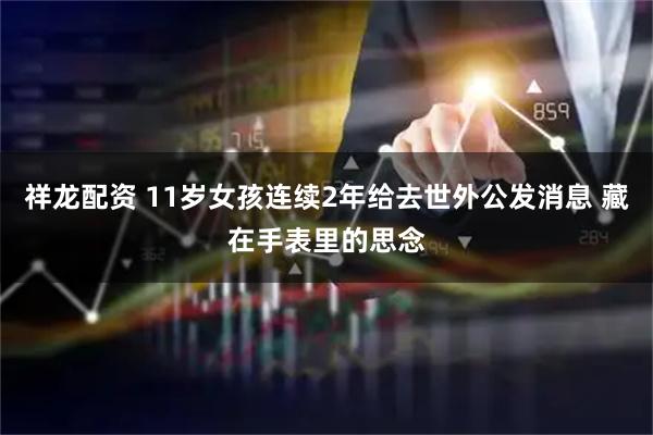 祥龙配资 11岁女孩连续2年给去世外公发消息 藏在手表里的思念