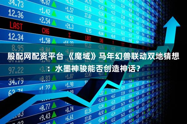 股配网配资平台 《魔域》马年幻兽联动双地猜想：水墨神骏能否创造神话？