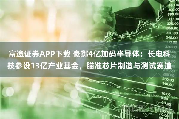 富途证券APP下载 豪掷4亿加码半导体：长电科技参设13亿产业基金，瞄准芯片制造与测试赛道