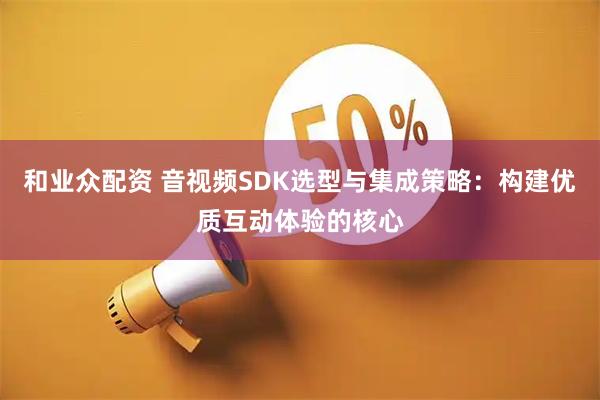 和业众配资 音视频SDK选型与集成策略：构建优质互动体验的核心