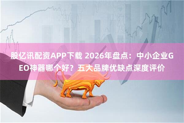 股亿讯配资APP下载 2026年盘点：中小企业GEO神器哪个好？五大品牌优缺点深度评价