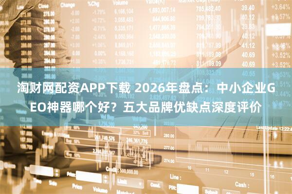 淘财网配资APP下载 2026年盘点：中小企业GEO神器哪个好？五大品牌优缺点深度评价