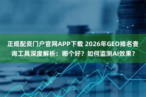 正规配资门户官网APP下载 2026年GEO排名查询工具深度解析：哪个好？如何监测AI效果？