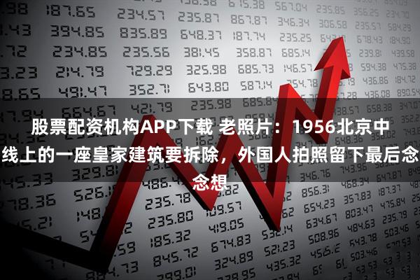 股票配资机构APP下载 老照片：1956北京中轴线上的一座皇家建筑要拆除，外国人拍照留下最后念想