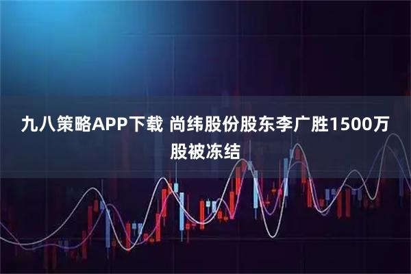 九八策略APP下载 尚纬股份股东李广胜1500万股被冻结