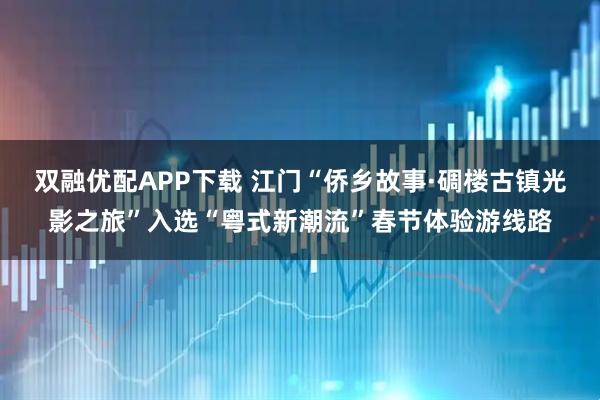 双融优配APP下载 江门“侨乡故事·碉楼古镇光影之旅”入选“粤式新潮流”春节体验游线路