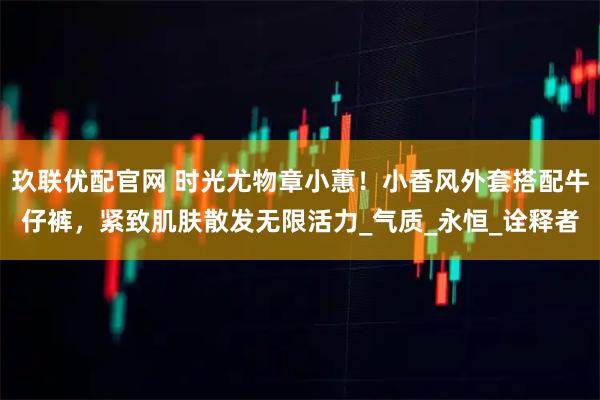 玖联优配官网 时光尤物章小蕙！小香风外套搭配牛仔裤，紧致肌肤散发无限活力_气质_永恒_诠释者