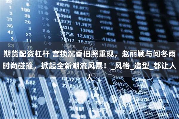 期货配资杠杆 宫锁沉香旧照重现，赵丽颖与闯冬雨时尚碰撞，掀起全新潮流风暴！_风格_造型_都让人