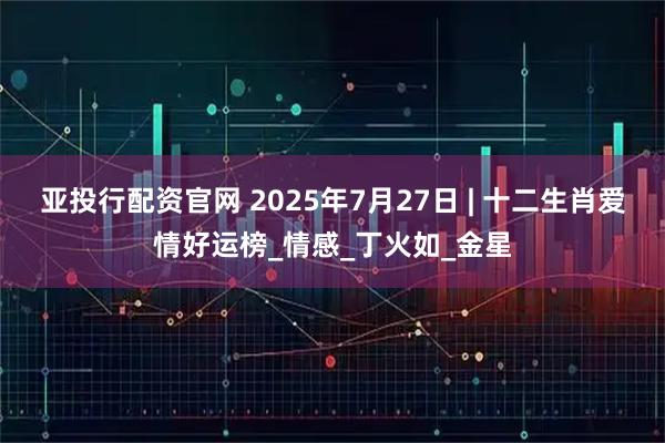亚投行配资官网 2025年7月27日 | 十二生肖爱情好运榜_情感_丁火如_金星