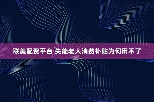联美配资平台 失能老人消费补贴为何用不了