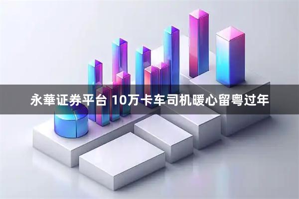 永華证券平台 10万卡车司机暖心留粤过年