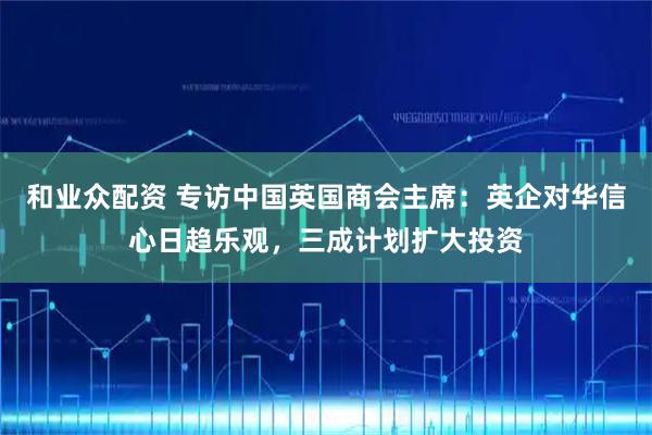 和业众配资 专访中国英国商会主席：英企对华信心日趋乐观，三成计划扩大投资